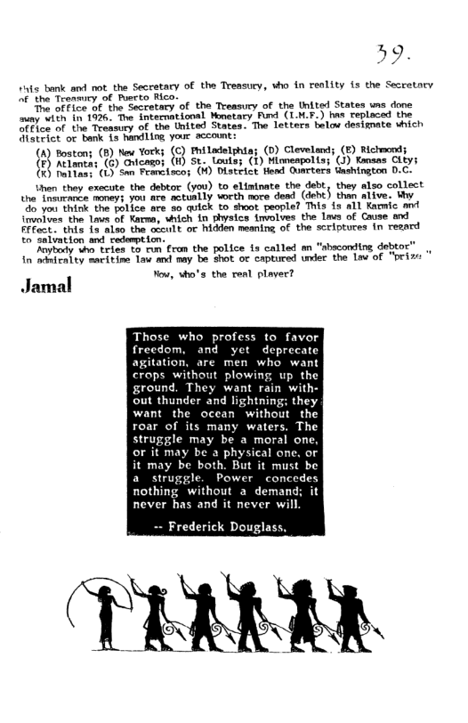 59. iais bank and not the Secretary of the Treasucy, vho in renlity is the Secretnry of the Treamiry of Puerto Rico. The of fice of the Secretary of the Treasury of the United States wns done miny with in 1926. The international Mmetacy Fund (IM.F.) hns replaced the ofFice of the Treasury of the United States. The letters belou designate vhich district or bank is handling your account: (A) Boston; (8) New York; (C) Philadelphia; (D) Cleveland; (E) Richmond; (F) Atlanta: (G) Oricagoj (H) St. Louts; (1) Minneapolis; (J) Kansas City; (K) Nallas: (L) San Francisco; (M) District Hend Quarters Uashington D.C. then they execute the debtor (you) to eliminate the debt, they also collect the Tnsurance moneys you are actually worth nore dead (debt) than alive. Wy do you think the police are so quick to shoot people? This fs all Kammic and involves the laws of Karma, which in physics fnvolves the lavs of Cause and Ffect. this i3 also the occult or hidden meaning of the scriptures in resard to salvation and redemption. Anybody vho tries to run fram the police is called an “sbeconding debtor” in adniralty maritine law and may be shot or captured under the lav of “pri Yow, who’s the real plaver? Jamal Those who profess to favor frecdom, and yet deprecate agitation, are men who want crops without plowing up the ground. They want rain with- out thunder and lightning: they want the ocean without the roar of its many waters. The struggle may be a moral one, or it may be a physical one, or it may be both. But it must be a struggle. Power concedes nothing without a demand; it never has and it never will -- Frederick Douglass,